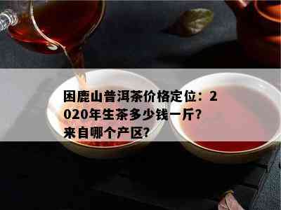 困鹿山普洱茶价格定位：2020年生茶多少钱一斤？来自哪个产区？