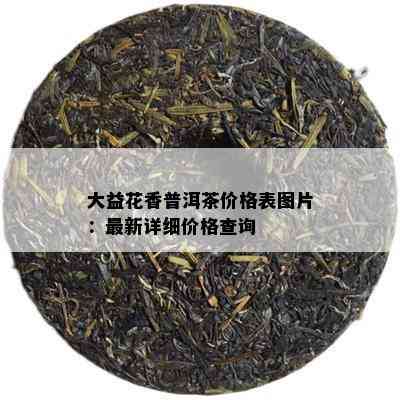 大益花香普洱茶价格表图片：最新详细价格查询