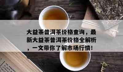 大益茶普洱茶价格查询，最新大益茶普洱茶价格全解析，一文带你了解市场行情！