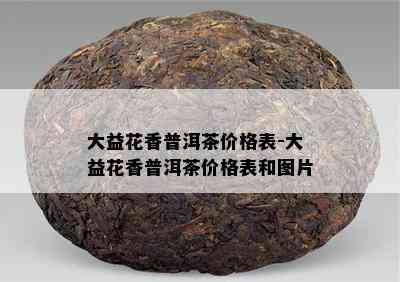 大益花香普洱茶价格表-大益花香普洱茶价格表和图片