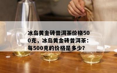 冰岛黄金砖普洱茶价格500克，冰岛黄金砖普洱茶：每500克的价格是多少？