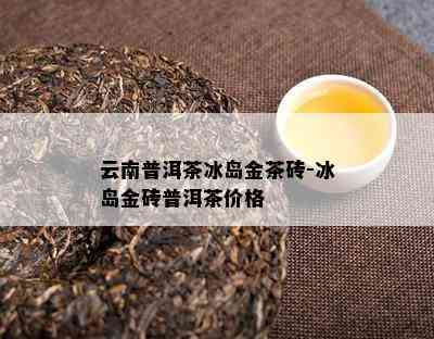 云南普洱茶冰岛金茶砖-冰岛金砖普洱茶价格