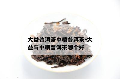 大益普洱茶中粮普洱茶-大益与中粮普洱茶哪个好