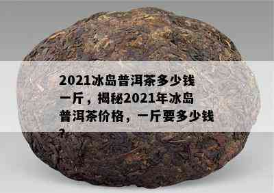 2021冰岛普洱茶多少钱一斤，揭秘2021年冰岛普洱茶价格，一斤要多少钱？