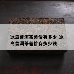 冰岛普洱茶差价有多少-冰岛普洱茶差价有多少钱