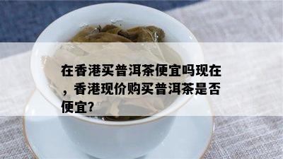 在买普洱茶便宜吗现在，现价购买普洱茶是否便宜？