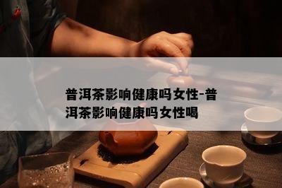 普洱茶影响健康吗女性-普洱茶影响健康吗女性喝