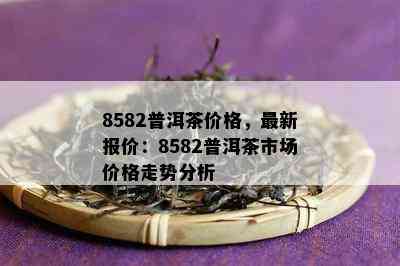 8582普洱茶价格，最新报价：8582普洱茶市场价格走势分析