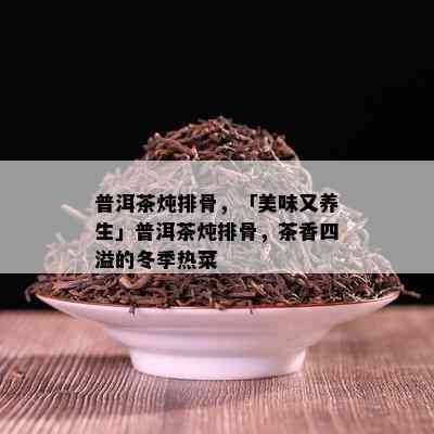 普洱茶炖排骨，「美味又养生」普洱茶炖排骨，茶香四溢的冬季热菜