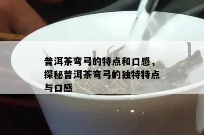 普洱茶弯弓的特点和口感，探秘普洱茶弯弓的独特特点与口感