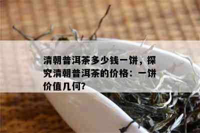 清朝普洱茶多少钱一饼，探究清朝普洱茶的价格：一饼价值几何？