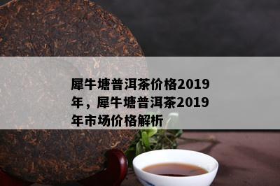 犀牛塘普洱茶价格2019年，犀牛塘普洱茶2019年市场价格解析