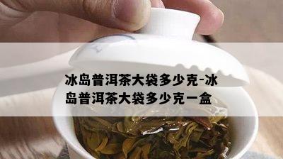 冰岛普洱茶大袋多少克-冰岛普洱茶大袋多少克一盒