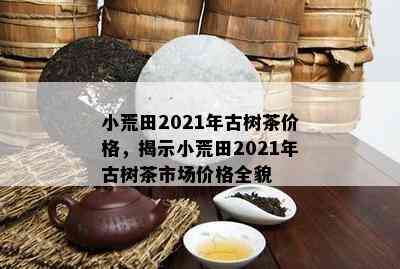 小荒田2021年古树茶价格，揭示小荒田2021年古树茶市场价格全貌