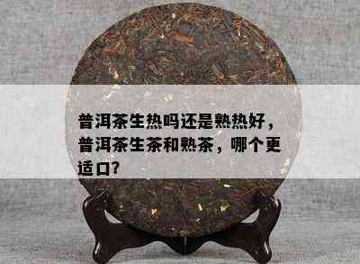 普洱茶生热吗还是熟热好，普洱茶生茶和熟茶，哪个更适口？