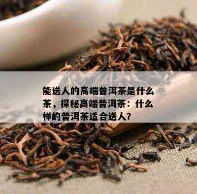 能送人的高端普洱茶是什么茶，探秘高端普洱茶：什么样的普洱茶适合送人？