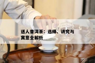 送人普洱茶：选择、讲究与寓意全解析