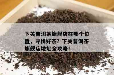 下关普洱茶旗舰店在哪个位置，寻找好茶？下关普洱茶旗舰店地址全攻略！