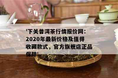 '下关普洱茶行情报价网：2020年最新价格及值得收藏款式，官方旗舰店正品保障'