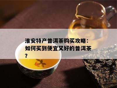 淮安特产普洱茶购买攻略：如何买到便宜又好的普洱茶？