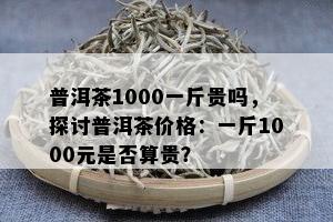 普洱茶1000一斤贵吗，探讨普洱茶价格：一斤1000元是否算贵？