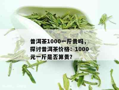 普洱茶1000一斤贵吗，探讨普洱茶价格：1000元一斤是否算贵？