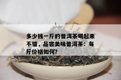 多少钱一斤的普洱茶喝起来不错，品尝美味普洱茶：每斤价格如何？