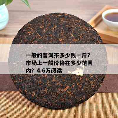 一般的普洱茶多少钱一斤？市场上一般价格在多少范围内？4.6万阅读