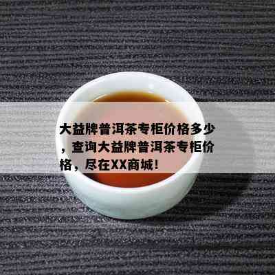 大益牌普洱茶专柜价格多少，查询大益牌普洱茶专柜价格，尽在XX商城！