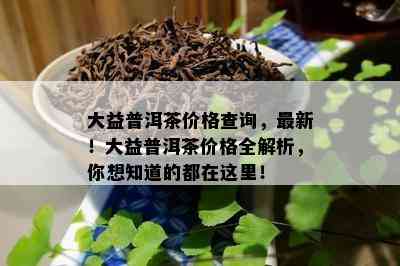 大益普洱茶价格查询，最新！大益普洱茶价格全解析，你想知道的都在这里！