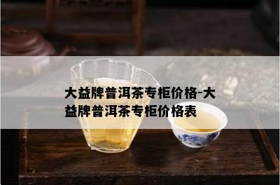 大益牌普洱茶专柜价格-大益牌普洱茶专柜价格表