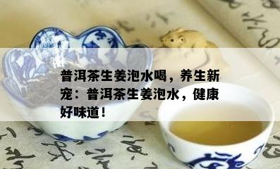 普洱茶生姜泡水喝，养生新宠：普洱茶生姜泡水，健康好味道！