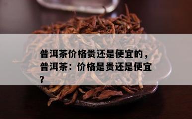 普洱茶价格贵还是便宜的，普洱茶：价格是贵还是便宜？