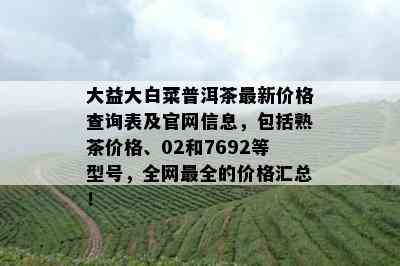 大益大白菜普洱茶最新价格查询表及官网信息，包括熟茶价格、02和7692等型号，全网最全的价格汇总！