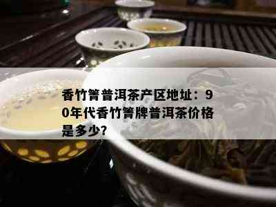 香竹箐普洱茶产区地址：90年代香竹箐牌普洱茶价格是多少？