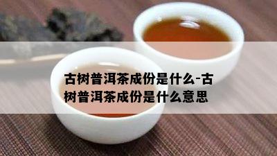 古树普洱茶成份是什么-古树普洱茶成份是什么意思