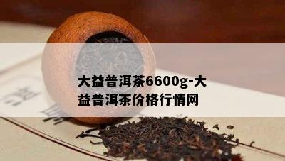 大益普洱茶6600g-大益普洱茶价格行情网