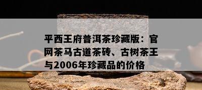 平西王府普洱茶珍藏版：官网茶马古道茶砖、古树茶王与2006年珍藏品的价格