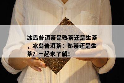 冰岛普洱茶是熟茶还是生茶，冰岛普洱茶：熟茶还是生茶？一起来了解！