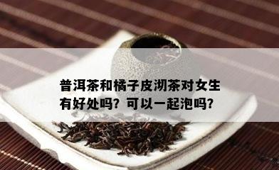 普洱茶和橘子皮沏茶对女生有好处吗？可以一起泡吗？