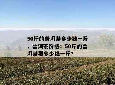 50斤的普洱茶多少钱一斤，普洱茶价格：50斤的普洱茶要多少钱一斤？