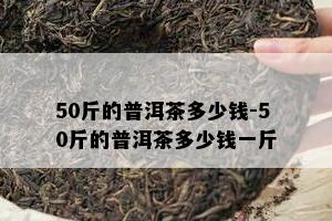 50斤的普洱茶多少钱-50斤的普洱茶多少钱一斤