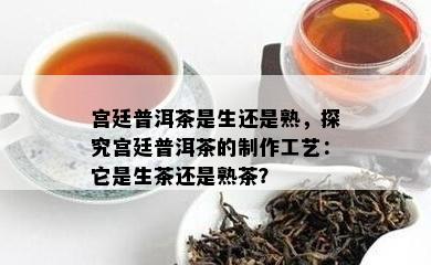 宫廷普洱茶是生还是熟，探究宫廷普洱茶的制作工艺：它是生茶还是熟茶？