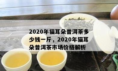 2020年猫耳朵普洱茶多少钱一斤，2020年猫耳朵普洱茶市场价格解析