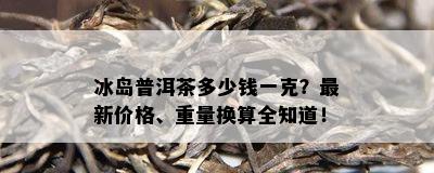 冰岛普洱茶多少钱一克？最新价格、重量换算全知道！