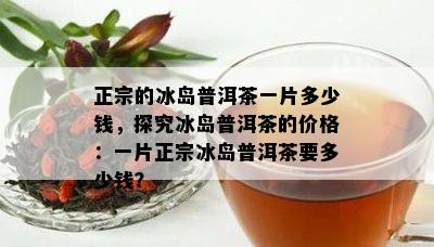 正宗的冰岛普洱茶一片多少钱，探究冰岛普洱茶的价格：一片正宗冰岛普洱茶要多少钱？