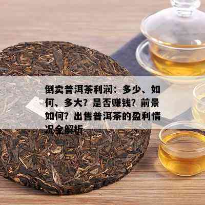 倒卖普洱茶利润：多少、如何、多大？是否赚钱？前景如何？出售普洱茶的盈利情况全解析