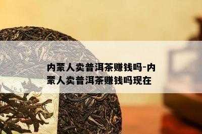 内蒙人卖普洱茶赚钱吗-内蒙人卖普洱茶赚钱吗现在