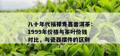 八十年代福禄寿喜普洱茶：1999年价格与茶叶价钱对比，与瓷器摆件的区别