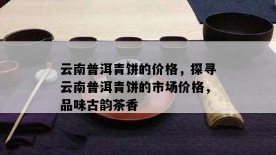 云南普洱青饼的价格，探寻云南普洱青饼的市场价格，品味古韵茶香